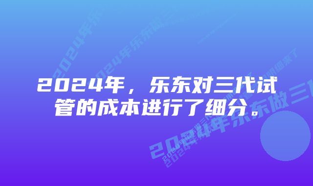 2024年，乐东对三代试管的成本进行了细分。