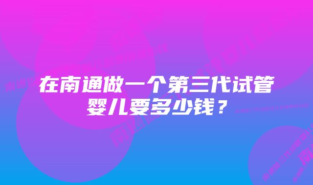 在南通做一个第三代试管婴儿要多少钱？