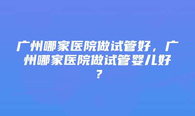 广州哪家医院做试管好，广州哪家医院做试管婴儿好？