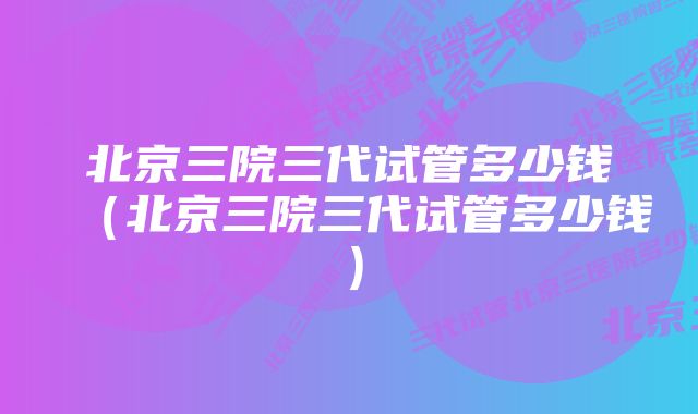 北京三院三代试管多少钱（北京三院三代试管多少钱）