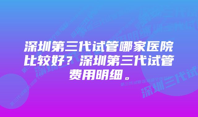 深圳第三代试管哪家医院比较好？深圳第三代试管费用明细。