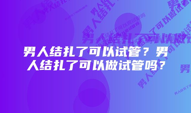 男人结扎了可以试管？男人结扎了可以做试管吗？