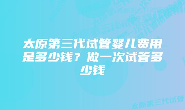 太原第三代试管婴儿费用是多少钱？做一次试管多少钱