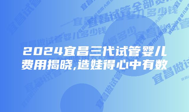 2024宜昌三代试管婴儿费用揭晓,造娃得心中有数