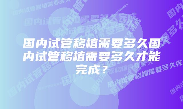 国内试管移植需要多久国内试管移植需要多久才能完成？