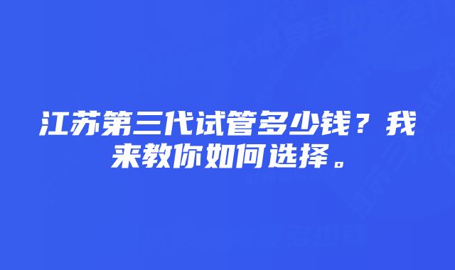 江苏第三代试管多少钱？我来教你如何选择。