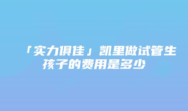 「实力俱佳」凯里做试管生孩子的费用是多少