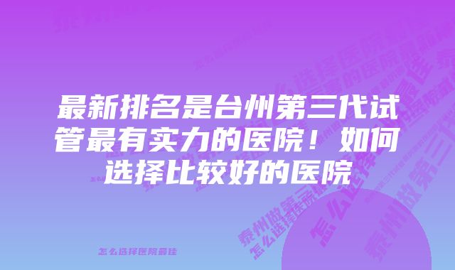 最新排名是台州第三代试管最有实力的医院！如何选择比较好的医院