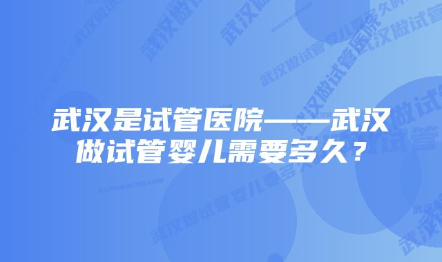 武汉是试管医院——武汉做试管婴儿需要多久？