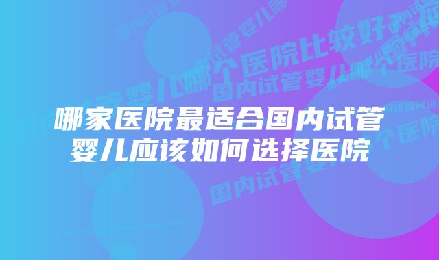 哪家医院最适合国内试管婴儿应该如何选择医院