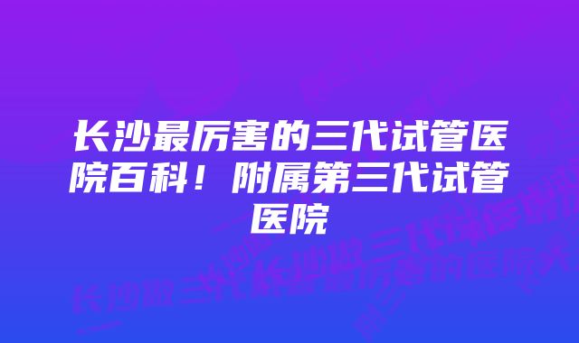 长沙最厉害的三代试管医院百科！附属第三代试管医院