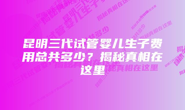 昆明三代试管婴儿生子费用总共多少？揭秘真相在这里