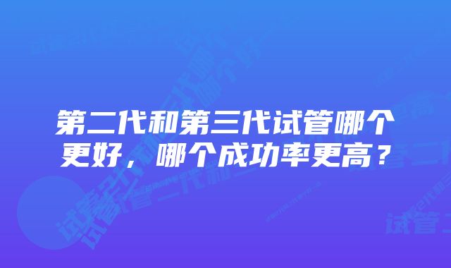 第二代和第三代试管哪个更好，哪个成功率更高？