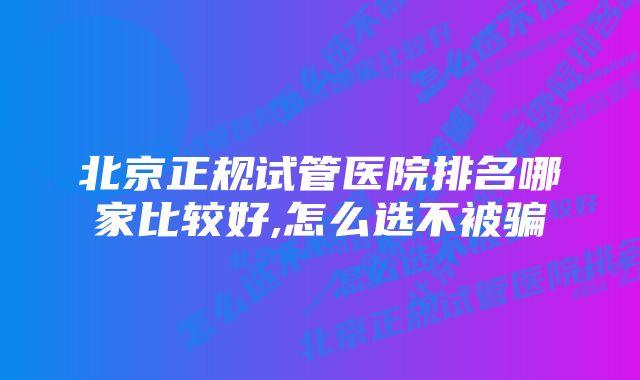 北京正规试管医院排名哪家比较好,怎么选不被骗