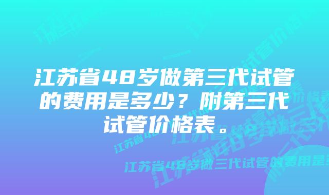 江苏省48岁做第三代试管的费用是多少？附第三代试管价格表。