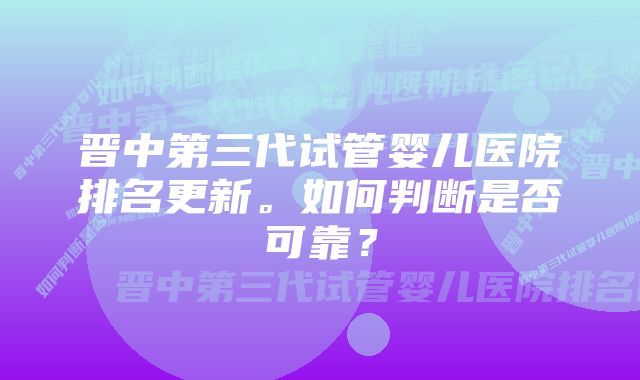 晋中第三代试管婴儿医院排名更新。如何判断是否可靠？