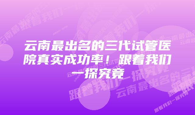 云南最出名的三代试管医院真实成功率！跟着我们一探究竟