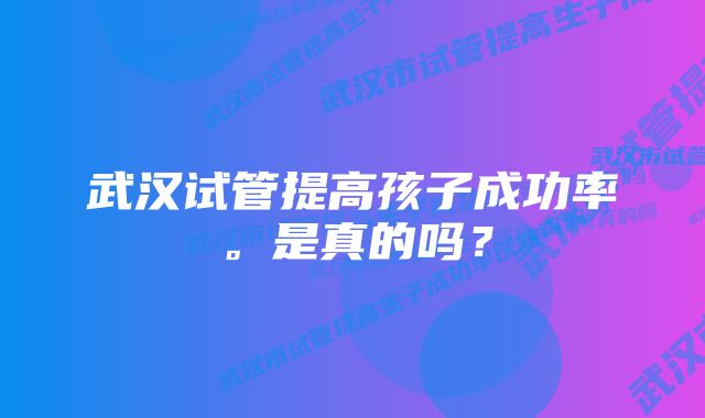 武汉试管提高孩子成功率。是真的吗？