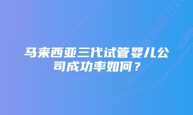 马来西亚三代试管婴儿公司成功率如何？