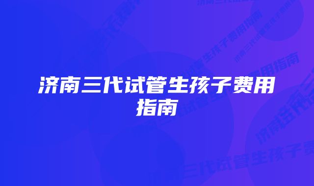 济南三代试管生孩子费用指南