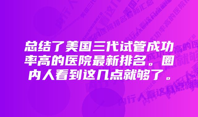 总结了美国三代试管成功率高的医院最新排名。圈内人看到这几点就够了。