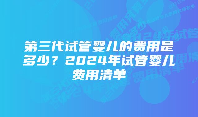 第三代试管婴儿的费用是多少？2024年试管婴儿费用清单