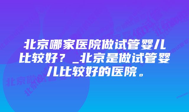 北京哪家医院做试管婴儿比较好？_北京是做试管婴儿比较好的医院。