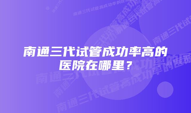 南通三代试管成功率高的医院在哪里？