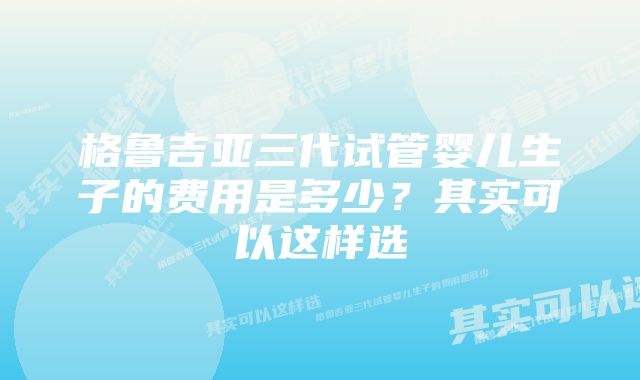 格鲁吉亚三代试管婴儿生子的费用是多少？其实可以这样选