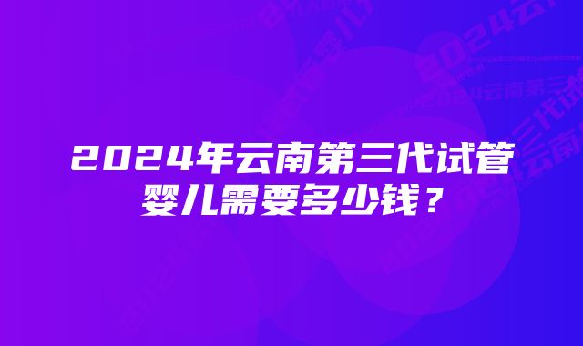 2024年云南第三代试管婴儿需要多少钱？