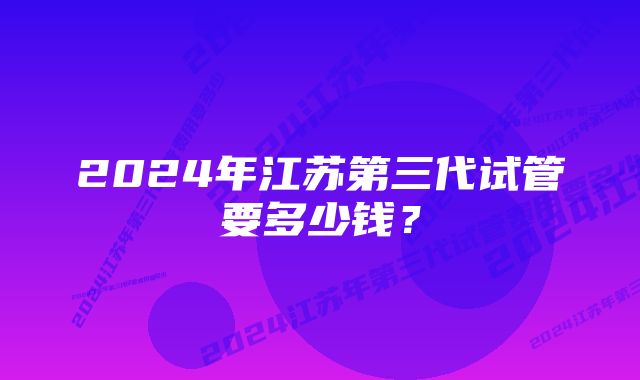 2024年江苏第三代试管要多少钱？