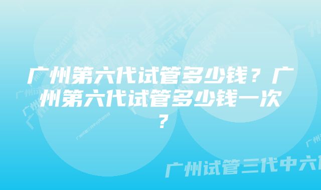 广州第六代试管多少钱？广州第六代试管多少钱一次？