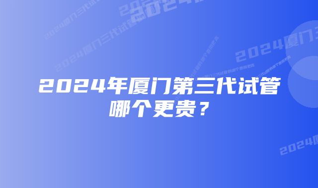 2024年厦门第三代试管哪个更贵？