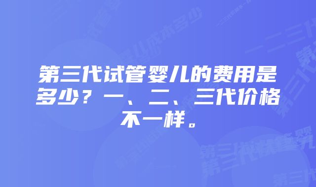 第三代试管婴儿的费用是多少？一、二、三代价格不一样。