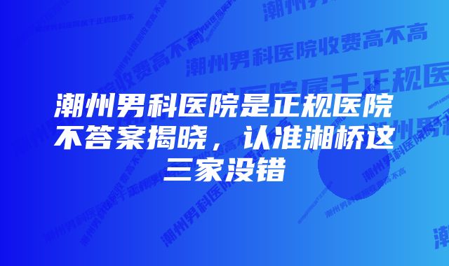 潮州男科医院是正规医院不答案揭晓，认准湘桥这三家没错