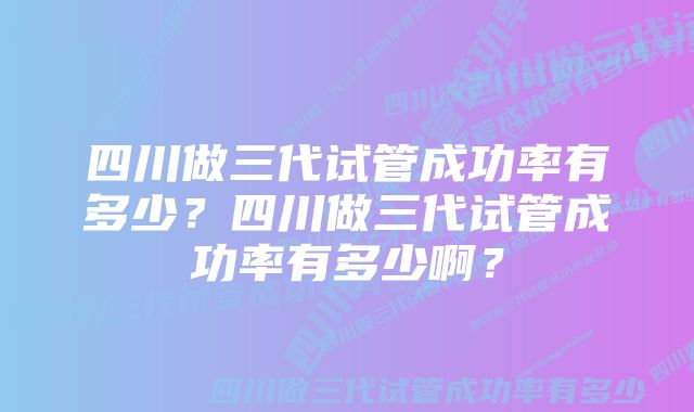 四川做三代试管成功率有多少？四川做三代试管成功率有多少啊？