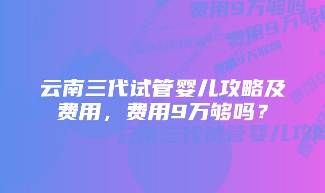 云南三代试管婴儿攻略及费用，费用9万够吗？