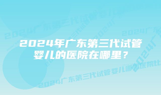 2024年广东第三代试管婴儿的医院在哪里？