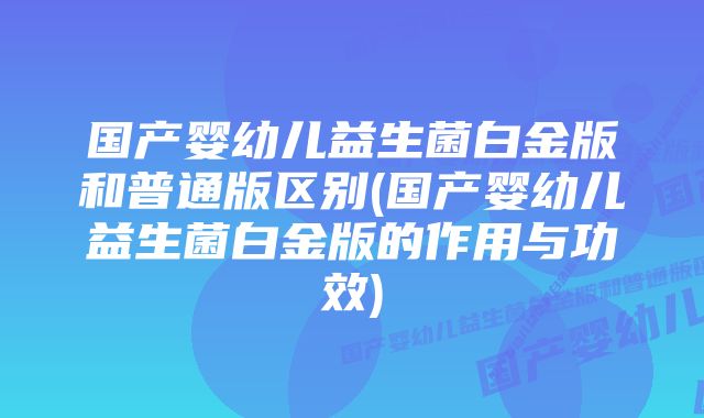 国产婴幼儿益生菌白金版和普通版区别(国产婴幼儿益生菌白金版的作用与功效)