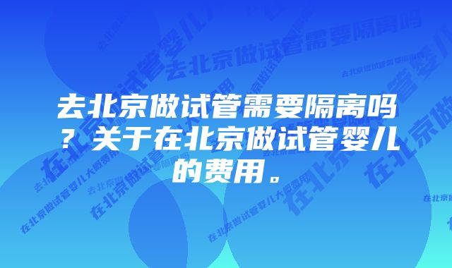 去北京做试管需要隔离吗？关于在北京做试管婴儿的费用。