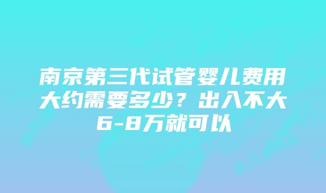 南京第三代试管婴儿费用大约需要多少？出入不大6-8万就可以