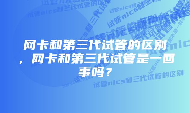 网卡和第三代试管的区别，网卡和第三代试管是一回事吗？