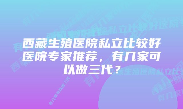 西藏生殖医院私立比较好医院专家推荐，有几家可以做三代？