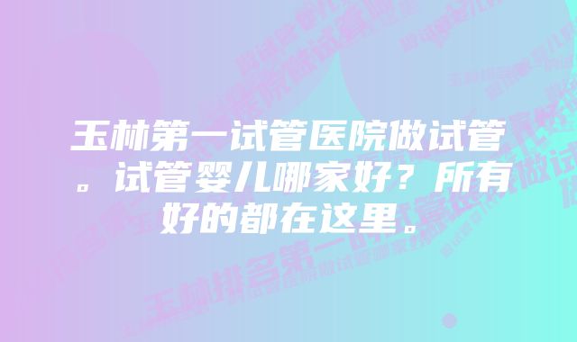 玉林第一试管医院做试管。试管婴儿哪家好？所有好的都在这里。