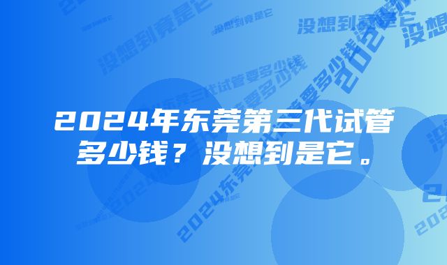 2024年东莞第三代试管多少钱？没想到是它。