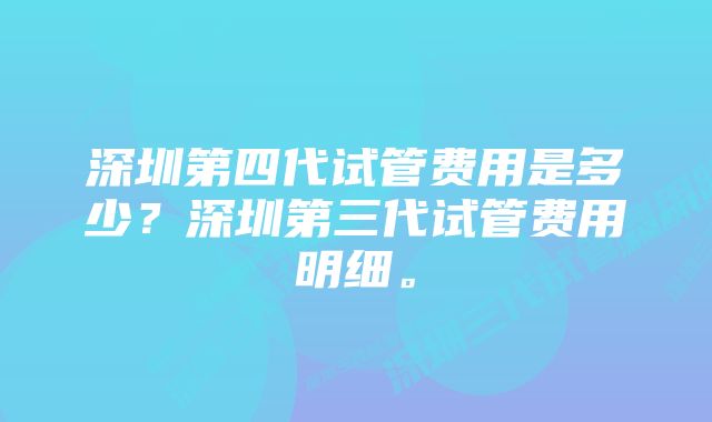 深圳第四代试管费用是多少？深圳第三代试管费用明细。