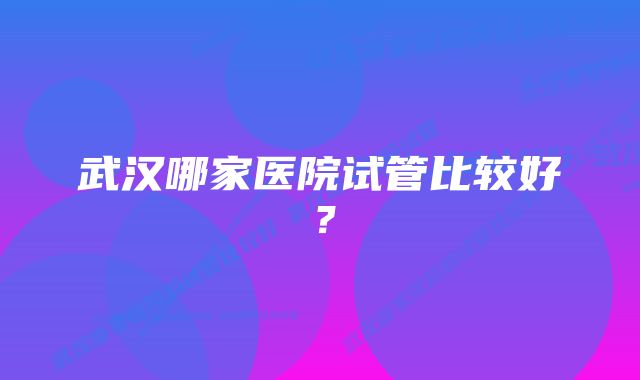 武汉哪家医院试管比较好？