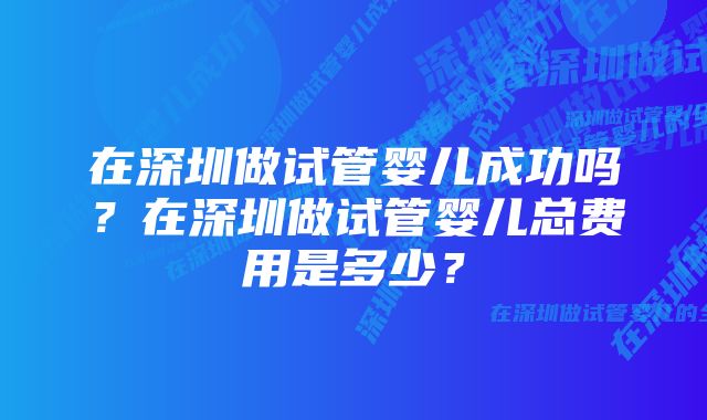 在深圳做试管婴儿成功吗？在深圳做试管婴儿总费用是多少？