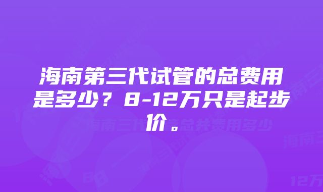 海南第三代试管的总费用是多少？8-12万只是起步价。