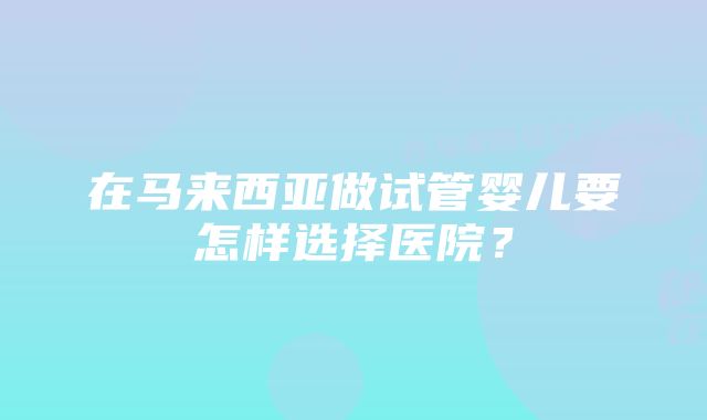 在马来西亚做试管婴儿要怎样选择医院？